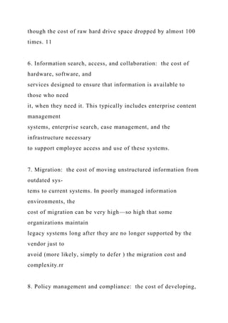 though the cost of raw hard drive space dropped by almost 100
times. 11
6. Information search, access, and collaboration: the cost of
hardware, software, and
services designed to ensure that information is available to
those who need
it, when they need it. This typically includes enterprise content
management
systems, enterprise search, case management, and the
infrastructure necessary
to support employee access and use of these systems.
7. Migration: the cost of moving unstructured information from
outdated sys-
tems to current systems. In poorly managed information
environments, the
cost of migration can be very high—so high that some
organizations maintain
legacy systems long after they are no longer supported by the
vendor just to
avoid (more likely, simply to defer ) the migration cost and
complexity.rr
8. Policy management and compliance: the cost of developing,
 