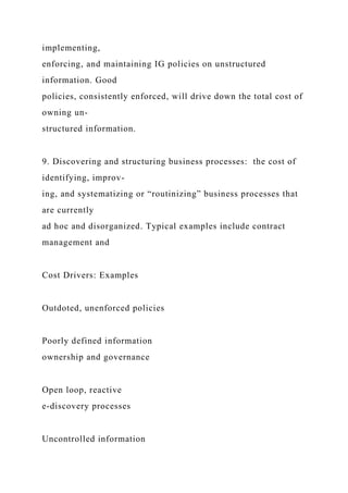 implementing,
enforcing, and maintaining IG policies on unstructured
information. Good
policies, consistently enforced, will drive down the total cost of
owning un-
structured information.
9. Discovering and structuring business processes: the cost of
identifying, improv-
ing, and systematizing or “routinizing” business processes that
are currently
ad hoc and disorganized. Typical examples include contract
management and
Cost Drivers: Examples
Outdoted, unenforced policies
Poorly defined information
ownership and governance
Open loop, reactive
e-discovery processes
Uncontrolled information
 