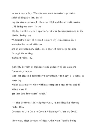 to work every day. The site was once America’s premier
shipbuilding facility, build-
ing the steam-powered Ohio in 1820 and the aircraft carrier
USS Independence in the
1950s. But the site fell apart after it was decommissioned in the
1960s. Today, an
“Admiral’s Row” of Second Empire–style mansions once
occupied by naval offi cers
are an extraordinary sight, with gnarled oak trees pushing
through the rotting
mansard roofs. 12
Seventy percent of managers and executives say data are
“extremely impor-
tant” for creating competitive advantage. “The key, of course, is
knowing
which data matter, who within a company needs them, and fi
nding ways to
get that data into users’ hands.”
— The Economist Intelligence Unit, “Levelling the Playing
Field: How
Companies Use Data to Create Advantage” (January 2011)
However, after decades of decay, the Navy Yard is being
 