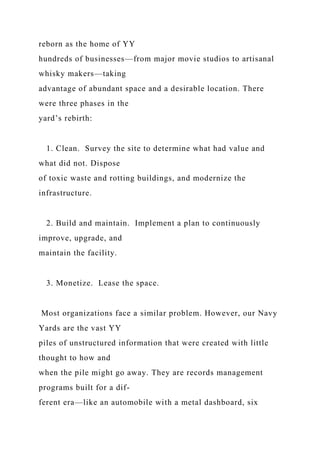 reborn as the home of YY
hundreds of businesses—from major movie studios to artisanal
whisky makers—taking
advantage of abundant space and a desirable location. There
were three phases in the
yard’s rebirth:
1. Clean. Survey the site to determine what had value and
what did not. Dispose
of toxic waste and rotting buildings, and modernize the
infrastructure.
2. Build and maintain. Implement a plan to continuously
improve, upgrade, and
maintain the facility.
3. Monetize. Lease the space.
Most organizations face a similar problem. However, our Navy
Yards are the vast YY
piles of unstructured information that were created with little
thought to how and
when the pile might go away. They are records management
programs built for a dif-
ferent era—like an automobile with a metal dashboard, six
 