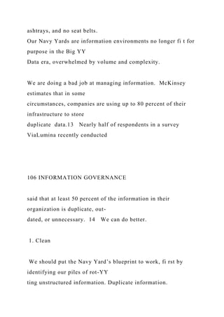 ashtrays, and no seat belts.
Our Navy Yards are information environments no longer fi t for
purpose in the Big YY
Data era, overwhelmed by volume and complexity.
We are doing a bad job at managing information. McKinsey
estimates that in some
circumstances, companies are using up to 80 percent of their
infrastructure to store
duplicate data.13 Nearly half of respondents in a survey
ViaLumina recently conducted
106 INFORMATION GOVERNANCE
said that at least 50 percent of the information in their
organization is duplicate, out-
dated, or unnecessary. 14 We can do better.
1. Clean
We should put the Navy Yard’s blueprint to work, fi rst by
identifying our piles of rot-YY
ting unstructured information. Duplicate information.
 