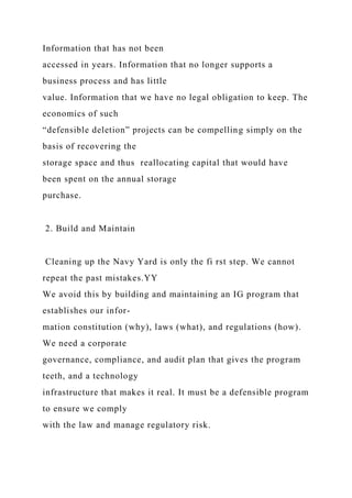 Information that has not been
accessed in years. Information that no longer supports a
business process and has little
value. Information that we have no legal obligation to keep. The
economics of such
“defensible deletion” projects can be compelling simply on the
basis of recovering the
storage space and thus reallocating capital that would have
been spent on the annual storage
purchase.
2. Build and Maintain
Cleaning up the Navy Yard is only the fi rst step. We cannot
repeat the past mistakes.YY
We avoid this by building and maintaining an IG program that
establishes our infor-
mation constitution (why), laws (what), and regulations (how).
We need a corporate
governance, compliance, and audit plan that gives the program
teeth, and a technology
infrastructure that makes it real. It must be a defensible program
to ensure we comply
with the law and manage regulatory risk.
 