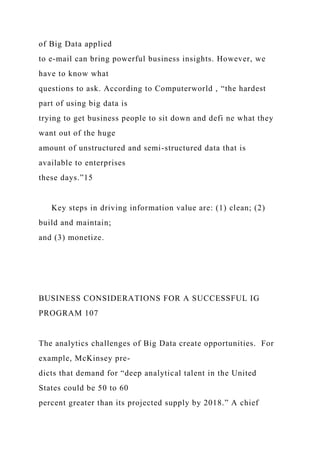of Big Data applied
to e-mail can bring powerful business insights. However, we
have to know what
questions to ask. According to Computerworld , “the hardest
part of using big data is
trying to get business people to sit down and defi ne what they
want out of the huge
amount of unstructured and semi-structured data that is
available to enterprises
these days.”15
Key steps in driving information value are: (1) clean; (2)
build and maintain;
and (3) monetize.
BUSINESS CONSIDERATIONS FOR A SUCCESSFUL IG
PROGRAM 107
The analytics challenges of Big Data create opportunities. For
example, McKinsey pre-
dicts that demand for “deep analytical talent in the United
States could be 50 to 60
percent greater than its projected supply by 2018.” A chief
 
