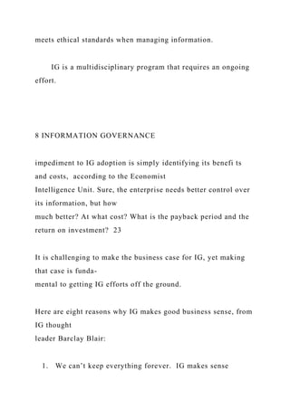 meets ethical standards when managing information.
IG is a multidisciplinary program that requires an ongoing
effort.
8 INFORMATION GOVERNANCE
impediment to IG adoption is simply identifying its benefi ts
and costs, according to the Economist
Intelligence Unit. Sure, the enterprise needs better control over
its information, but how
much better? At what cost? What is the payback period and the
return on investment? 23
It is challenging to make the business case for IG, yet making
that case is funda-
mental to getting IG efforts off the ground.
Here are eight reasons why IG makes good business sense, from
IG thought
leader Barclay Blair:
1. We can’t keep everything forever. IG makes sense
 