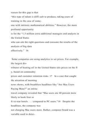reason for this gap is that
“this type of talent is diffi cult to produce, taking years of
training in the case of some-
one with intrinsic mathematical abilities.” However, the more
profound opportunity
is for the “1.5 million extra additional managers and analysts in
the United States
who can ask the right questions and consume the results of the
analysis of big data
effectively.” 16
Some companies are using analytics to set prices. For example,
the largest dis-
tributor of heating oil in the United States sets prices on the fl
y, based on commodity
prices and customer retention risks. 17 In a case that caught
the attention of morning
news shows, with breathless headlines like “Are Mac Users
Paying More?” an online
travel company revealed that “Mac users are 40 percent more
likely to book four or
fi ve-star hotels . . . compared to PC users.”18 Despite the
headlines, the company was
not charging Mac users more. Rather, computer brand was a
variable used to deter-
 