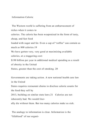 Information Calorie
The Western world is suffering from an embarrassment of
riches when it comes to
calories. The calorie has been weaponized in the form of tasty,
cheap, and fast food
loaded with sugar and fat. Even a cup of “coffee” can contain as
much as 800 calories.19
We have gotten very, very good at maximizing available
calories, at a staggering cost:
$190 billion per year in additional medical spending as a result
of obesity in the United
States, greater than the cost of smoking. 20
Governments are taking action. A new national health care law
in the United
States requires restaurant chains to disclose calorie counts for
the food they sell by
2013, building on similar state laws.21 Calories are not
inherently bad. We would liter-
ally die without them. But too many calories make us sick.
The analogy to information is clear. Information is the
“lifeblood” of our organi-
 
