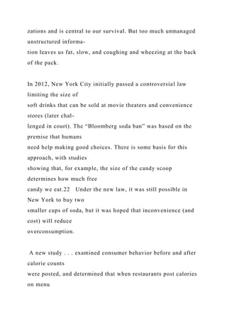 zations and is central to our survival. But too much unmanaged
unstructured informa-
tion leaves us fat, slow, and coughing and wheezing at the back
of the pack.
In 2012, New York City initially passed a controversial law
limiting the size of
soft drinks that can be sold at movie theaters and convenience
stores (later chal-
lenged in court). The “Bloomberg soda ban” was based on the
premise that humans
need help making good choices. There is some basis for this
approach, with studies
showing that, for example, the size of the candy scoop
determines how much free
candy we eat.22 Under the new law, it was still possible in
New York to buy two
smaller cups of soda, but it was hoped that inconvenience (and
cost) will reduce
overconsumption.
A new study . . . examined consumer behavior before and after
calorie counts
were posted, and determined that when restaurants post calories
on menu
 