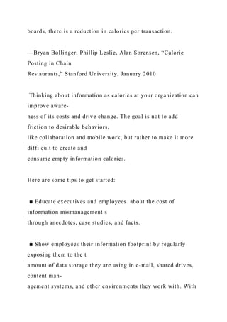 boards, there is a reduction in calories per transaction.
—Bryan Bollinger, Phillip Leslie, Alan Sorensen, “Calorie
Posting in Chain
Restaurants,” Stanford University, January 2010
Thinking about information as calories at your organization can
improve aware-
ness of its costs and drive change. The goal is not to add
friction to desirable behaviors,
like collaboration and mobile work, but rather to make it more
diffi cult to create and
consume empty information calories.
Here are some tips to get started:
■ Educate executives and employees about the cost of
information mismanagement s
through anecdotes, case studies, and facts.
■ Show employees their information footprint by regularly
exposing them to the t
amount of data storage they are using in e-mail, shared drives,
content man-
agement systems, and other environments they work with. With
 