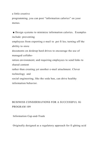 a little creative
programming, you can post “information calories” on your
menus.
■ Design systems to minimize information calories. Examples
include: preventing
employees from exporting e-mail to .pst fi les; turning off the
ability to store
documents on desktop hard drives to encourage the use of
managed collabo-
ration environment; and requiring employees to send links to
shared content
rather than creating yet another e-mail attachment. Clever
technology and
social engineering, like the soda ban, can drive healthy
information behavior.
BUSINESS CONSIDERATIONS FOR A SUCCESSFUL IG
PROGRAM 109
Information Cap-and-Trade
Originally designed as a regulatory approach for fi ghting acid
 