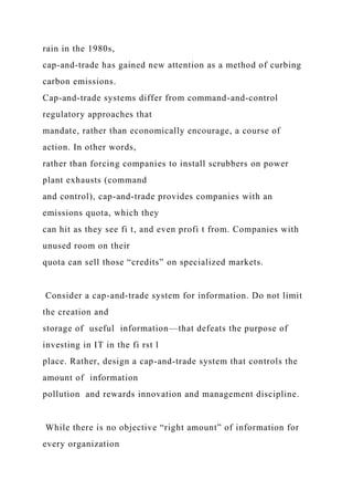 rain in the 1980s,
cap-and-trade has gained new attention as a method of curbing
carbon emissions.
Cap-and-trade systems differ from command-and-control
regulatory approaches that
mandate, rather than economically encourage, a course of
action. In other words,
rather than forcing companies to install scrubbers on power
plant exhausts (command
and control), cap-and-trade provides companies with an
emissions quota, which they
can hit as they see fi t, and even profi t from. Companies with
unused room on their
quota can sell those “credits” on specialized markets.
Consider a cap-and-trade system for information. Do not limit
the creation and
storage of useful information—that defeats the purpose of
investing in IT in the fi rst l
place. Rather, design a cap-and-trade system that controls the
amount of information
pollution and rewards innovation and management discipline.
While there is no objective “right amount” of information for
every organization
 