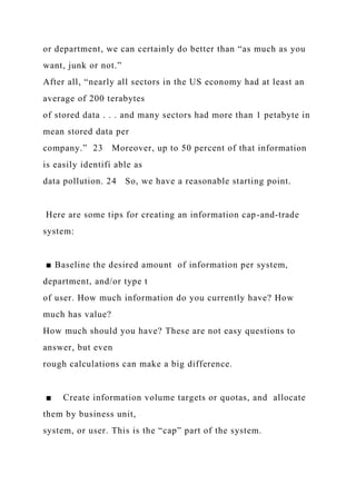 or department, we can certainly do better than “as much as you
want, junk or not.”
After all, “nearly all sectors in the US economy had at least an
average of 200 terabytes
of stored data . . . and many sectors had more than 1 petabyte in
mean stored data per
company.” 23 Moreover, up to 50 percent of that information
is easily identifi able as
data pollution. 24 So, we have a reasonable starting point.
Here are some tips for creating an information cap-and-trade
system:
■ Baseline the desired amount of information per system,
department, and/or type t
of user. How much information do you currently have? How
much has value?
How much should you have? These are not easy questions to
answer, but even
rough calculations can make a big difference.
■ Create information volume targets or quotas, and allocate
them by business unit,
system, or user. This is the “cap” part of the system.
 