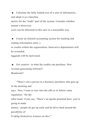 ■ Calculate the fully loaded cost of a unit of information ,
and adopt it as a baseline
metric for the “trade” part of the system. Consider whether
annual e-discovery
costs can be allocated to this unit in a reasonable way.
■ Create an internal accounting system for tracking and
trading information units, s
or credits within the organization. Innovative departments will
be rewarded,
laggards will be motivated.
■ Get creative in what the credits can purchase. New
revenue-generating software?
Headcount?
“There’s not a person in a business anywhere who gets up
in the morning and
says, ‘Gee, I want to race into the offi ce to follow some
regulation.’ On the
other hand, if you say, ‘There’s an upside potential here, you’re
going to make
money,’ people do get up early and do drive hard around the
possibility of
fi nding themselves winners on this.”
 