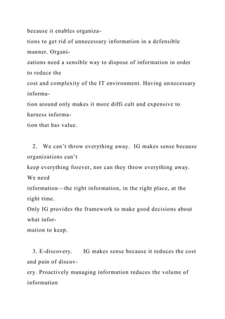 because it enables organiza-
tions to get rid of unnecessary information in a defensible
manner. Organi-
zations need a sensible way to dispose of information in order
to reduce the
cost and complexity of the IT environment. Having unnecessary
informa-
tion around only makes it more diffi cult and expensive to
harness informa-
tion that has value.
2. We can’t throw everything away. IG makes sense because
organizations can’t
keep everything forever, nor can they throw everything away.
We need
information—the right information, in the right place, at the
right time.
Only IG provides the framework to make good decisions about
what infor-
mation to keep.
3. E-discovery. IG makes sense because it reduces the cost
and pain of discov-
ery. Proactively managing information reduces the volume of
information
 