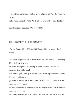 —Dan Etsy, environmental policy professor at Yale University,
quoted
in Richard Conniff, “The Political History of Cap and Trade,”
Smithsonian Magazine (August 2009)
110 INFORMATION GOVERNANCE
Future State: What Will the IG-Enabled Organization Look
Like?
When an organization is IG enabled, or “IG mature”—meaning
IG is infused into op-
erations throughout the enterprise and coordinated on an
organization-wide level—it
will look signifi cantly different from most organizations today.
Not only will the or-
ganization have a solid handle on the total cost of information;
not only will it have
shifted resources to capitalize on the opportunities of Big Data;
not only will it be
managing the deluge in a systematic, business-oriented way by
 