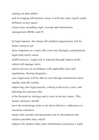 cutting out data debris
and leveraging information value; it will also look signifi cantly
different in key opera-
tional areas including legal, records and information
management (RIM), and IT.
In legal matters, the mature IG-enabled organization will be
better suited to ad-
dress litigation in a more effi cient way through a standardized
legal hold notifi cation
(LHN) process. Legal risk is reduced through improved IG,
which will manage infor-
mation privacy in accordance with applicable laws and
regulations. During litigation,
your legal team will be able to sort through information more
rapidly and effi ciently,
improving your legal posture, cutting e-discovery costs, and
allowing for attorney time
to be focused on strategy and to zero in on key issues. This
means attorneys should
have the technology tools to be more effective. Adherence to
retention schedules
means that records and documents can be discarded at the
earliest possible time, which
reduces the chances that some information could pose a legal
 