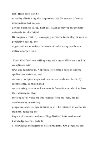 risk. Hard costs can be
saved by eliminating that approximately 69 percent of stored
information that no lon-
ger has business value. That cost savings may be the primary
rationale for the initial
IG program effort. By leveraging advanced technologies such as
predictive coding, the
organization can reduce the costs of e-discovery and better
utilize attorney time.
Your RIM functions will operate with more effi ciency and in
compliance with
laws and regulations. Appropriate retention periods will be
applied and enforced, and
authentic, original copies of business records will be easily
identifi able, so that manag-
ers are using current and accurate information on which to base
their decisions. Over
the long term, valuable information from projects, product
development, marketing
programs, and strategic initiatives will be retained in corporate
memory, reducing the
impact of turnover and providing distilled information and
knowledge to contribute to
a knowledge management (KM) program. KM programs can
 