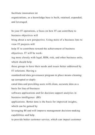 facilitate innovation int
organizations, as a knowledge base is built, retained, expanded,
and leveraged.
In your IT operations, a focus on how IT can contribute to
business objectives will
bring about a new perspective. Using more of a business lens to
view IT projects will
help IT to contribute toward the achievement of business
objectives. IT will be work-
ing more closely with legal, RIM, risk, and other business units,
which should help
these groups to have their needs and issues better addressed by
IT solutions. Having a
standardized data governance program in place means cleaning
up corrupted or dupli-
cated data and providing users with clean, accurate data as a
basis for line-of-business
software applications and for decision support analytics in
business intelligence (BI)
applications. Better data is the basis for improved insights,
which can be gained by
leveraging BI and will improve management decision-making
capabilities and help
to provide better customer service, which can impact customer
 