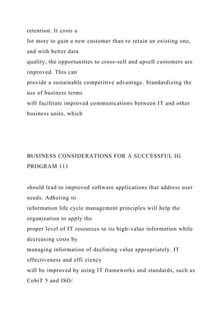retention. It costs a
lot more to gain a new customer than to retain an existing one,
and with better data
quality, the opportunities to cross-sell and upsell customers are
improved. This can
provide a sustainable competitive advantage. Standardizing the
use of business terms
will facilitate improved communications between IT and other
business units, which
BUSINESS CONSIDERATIONS FOR A SUCCESSFUL IG
PROGRAM 111
should lead to improved software applications that address user
needs. Adhering to
information life cycle management principles will help the
organization to apply the
proper level of IT resources to its high-value information while
decreasing costs by
managing information of declining value appropriately. IT
effectiveness and effi ciency
will be improved by using IT frameworks and standards, such as
CobiT 5 and ISO/
 