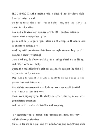 IEC 38500:2008, the international standard that provides high-
level principles and
guidance for senior executives and directors, and those advising
them, for the effec-
tive and effi cient governance of IT. 25 Implementing a
master data management pro-
gram will help larger organizations with complex IT operations
to ensure that they are
working with consistent data from a single source. Improved
database security through
data masking, database activity monitoring, database auditing,
and other tools will help
guard the organization’s critical databases against the risk of
rogue attacks by hackers.
Deploying document life cycle security tools such as data loss
prevention and informa-
tion rights management will help secure your confi dential
information assets and keep
them from prying eyes. This helps to secure the organization’s
competitive position
and protect its valuable intellectual property.
By securing your electronic documents and data, not only
within the organization
but also for mobile use, and by monitoring and complying with
 