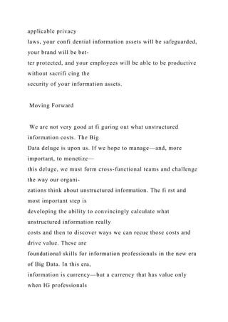 applicable privacy
laws, your confi dential information assets will be safeguarded,
your brand will be bet-
ter protected, and your employees will be able to be productive
without sacrifi cing the
security of your information assets.
Moving Forward
We are not very good at fi guring out what unstructured
information costs. The Big
Data deluge is upon us. If we hope to manage—and, more
important, to monetize—
this deluge, we must form cross-functional teams and challenge
the way our organi-
zations think about unstructured information. The fi rst and
most important step is
developing the ability to convincingly calculate what
unstructured information really
costs and then to discover ways we can recue those costs and
drive value. These are
foundational skills for information professionals in the new era
of Big Data. In this era,
information is currency—but a currency that has value only
when IG professionals
 