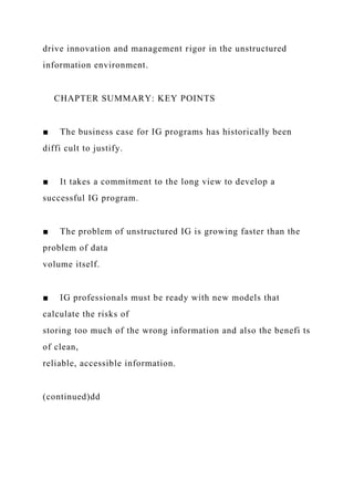 drive innovation and management rigor in the unstructured
information environment.
CHAPTER SUMMARY: KEY POINTS
■ The business case for IG programs has historically been
diffi cult to justify.
■ It takes a commitment to the long view to develop a
successful IG program.
■ The problem of unstructured IG is growing faster than the
problem of data
volume itself.
■ IG professionals must be ready with new models that
calculate the risks of
storing too much of the wrong information and also the benefi ts
of clean,
reliable, accessible information.
(continued)dd
 