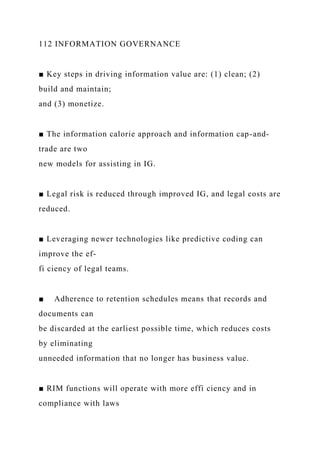 112 INFORMATION GOVERNANCE
■ Key steps in driving information value are: (1) clean; (2)
build and maintain;
and (3) monetize.
■ The information calorie approach and information cap-and-
trade are two
new models for assisting in IG.
■ Legal risk is reduced through improved IG, and legal costs are
reduced.
■ Leveraging newer technologies like predictive coding can
improve the ef-
fi ciency of legal teams.
■ Adherence to retention schedules means that records and
documents can
be discarded at the earliest possible time, which reduces costs
by eliminating
unneeded information that no longer has business value.
■ RIM functions will operate with more effi ciency and in
compliance with laws
 