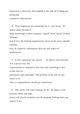 exposed to e-discovery and simplifi es the task of fi nding and
producing
responsive information.
4. Your employees are screaming for it—just listen. IG
makes sense because it
helps knowledge workers separate “signal” from “noise” in their
informa-
tion fl ows. By helping organizations focus on the most valuable
informa-
tion, IG improves information delivery and improves
productivity.
5. It ain’t gonna get any easier. IG makes sense because
it is a proven way for
organizations to respond to new laws and technologies that
create new re-
quirements and challenges. The problem of IG will not get
easier over
time, so organizations should get started now.
6. The courts will come looking for IG. IG makes sense
because courts and regu-
lators will closely examine your IG program. Falling short can
lead to fi nes,
 