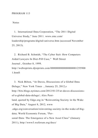 PROGRAM 113
Notes
1. International Data Corporation, “The 2011 Digital
Universe Study,” June 2011. www.emc.com/
leadership/programs/digital-universe.htm (accessed November
25, 2013).
2. Richard B. Schmidt, “The Cyber Suit: How Computers
Aided Lawyers In Diet-Pill Case,” Wall Street
Journal , October 8, 1999.
http://webreprints.djreprints.com/0000000000000000001255900
1.htmll
3. Nick Bilton, “At Davos, Discussions of a Global Data
Deluge,” New York Times , January 25, 2012,s
http://bits.blogs.nytimes.com/2012/01/25/at-davos-discussions-
of-a-global-data-deluge/; Alex Pent-
land, quoted by Edge.org in “Reinventing Society in the Wake
of Big Data,” August 8, 2012, www
.edge.org/conversation/reinventing-society-in-the-wake-of-big-
data; World Economic Forum, “Per-
sonal Data: The Emergence of a New Asset Class” (January
2011), http://www3.weforum.org/docs/
 