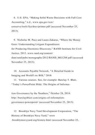 8. U.S. EPA, “Making Solid Waste Decisions with Full Cost
Accounting,” n.d., www.epa.gov/osw/
conserve/tools/fca/docs/primer.pdf (accessed November 25,
2013).
9. Nicholas M. Pace and Laura Zakaras, “Where the Money
Goes: Understanding Litigant Expenditures
for Producing Electronic Discovery,” RAND Institute for Civil
Justice, 2012. www.rand.org/content/
dam/rand/pubs/monographs/2012/RAND_MG1208.pdf (accessed
November 25, 2013).
10. Accounts Payable Network, “A Detailed Guide to
Imaging and Workfl ow ROI,” 2010.
11. Various sources. See, for example: Barclay T. Blair,
“Today’s PowerPoint Slide: The Origins of Informa-
tion Governance by the Numbers,” October 28, 2010.
http://barclaytblair.com/origins-of-information-
governance-powerpoint/ (accessed November 25, 2013).
12. Brooklyn Navy Yard Development Corporation, “The
History of Brooklyn Navy Yard,” www
.brooklynnavyyard.org/history.html (accessed November 25,
 
