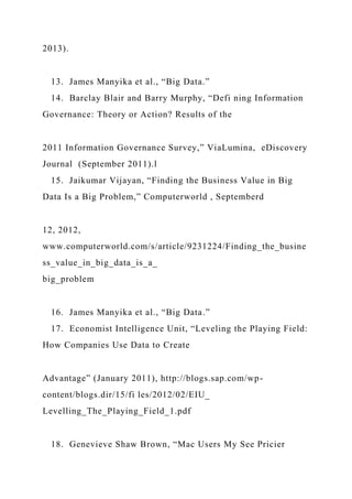 2013).
13. James Manyika et al., “Big Data.”
14. Barclay Blair and Barry Murphy, “Defi ning Information
Governance: Theory or Action? Results of the
2011 Information Governance Survey,” ViaLumina, eDiscovery
Journal (September 2011).l
15. Jaikumar Vijayan, “Finding the Business Value in Big
Data Is a Big Problem,” Computerworld , Septemberd
12, 2012,
www.computerworld.com/s/article/9231224/Finding_the_busine
ss_value_in_big_data_is_a_
big_problem
16. James Manyika et al., “Big Data.”
17. Economist Intelligence Unit, “Leveling the Playing Field:
How Companies Use Data to Create
Advantage” (January 2011), http://blogs.sap.com/wp-
content/blogs.dir/15/fi les/2012/02/EIU_
Levelling_The_Playing_Field_1.pdf
18. Genevieve Shaw Brown, “Mac Users My See Pricier
 