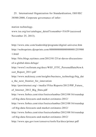 25. International Organization for Standardization, ISO/IEC
38500:2008, Corporate governance of infor-
mation technology.
www.iso.org/iso/catalogue_detail?csnumber=51639 (accessed
November 25, 2013).
http://www.emc.com/leadership/programs/digital-universe.htm
http://webreprints.djreprints.com/0000000000000000001255900
1.html
http://bits.blogs.nytimes.com/2012/01/25/at-davos-discussions-
of-a-global-data-deluge/
http://www3.weforum.org/docs/WEF_ITTC_PersonalDataNewA
sset_Report_2011.pdf
http://www.mckinsey.com/insights/business_technology/big_dat
a_the_next_frontier_for_innovation
http://pewinternet.org/~/media//Files/Reports/2012/PIP_Future_
of_Internet_2012_Big_Data.pdf
http://www.forbes.com/sites/louiscolumbus/2012/08/16/roundup
-of-big-data-forecasts-and-market-estimates-2012/
http://www.forbes.com/sites/louiscolumbus/2012/08/16/roundup
-of-big-data-forecasts-and-market-estimates-2012/
http://www.forbes.com/sites/louiscolumbus/2012/08/16/roundup
-of-big-data-forecasts-and-market-estimates-2012/
http://www.epa.gov/osw/conserve/tools/fca/docs/primer.pdf
 
