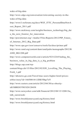 wake-of-big-data
http://www.edge.org/conversation/reinventing-society-in-the-
wake-of-big-data
http://www3.weforum.org/docs/WEF_ITTC_PersonalDataNewA
sset_Report_2011.pdf
http://www.mckinsey.com/insights/business_technology/big_dat
a_the_next_frontier_for_innovation
http://pewinternet.org/~/media//Files/Reports/2012/PIP_Future_
of_Internet_2012_Big_Data.pdf
http://www.epa.gov/osw/conserve/tools/fca/docs/primer.pdf
http://www.rand.org/content/dam/rand/pubs/monographs/2012/R
AND_MG1208.pdf
http://www.computerworld.com/s/article/9231224/Finding_the_
business_value_in_big_data_is_a_big_problem
http://blogs.sap.com/wp-
content/blogs.dir/15/files/2012/02/EIU_Levelling_The_Playing_
Field_1.pdf
http://abcnews.go.com/Travel/mac-users-higher-hotel-prices-
orbitz/story?id=16650014#.UDlkVBqe7oV
http://www.reuters.com/article/2012/04/30/us-obesity-
idUSBRE83T0C820120430
http://www.newyorker.com/talk/financial/2012/08/13/120813ta_
talk_surowiecki
http://www.brooklynnavyyard.org/history.html
http://www.brooklynnavyyard.org/history.html
 