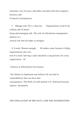 sanctions, loss of cases, and other outcomes that have negative
business and
fi nancial consequences.
7. Manage risk: IG is a big one. Organizations need to do
a better job of identi-
fying and managing risk. The risk of information management
failures is a
critical risk that IG helps to mitigate.
8. E-mail: Reason enough. IG makes sense because it helps
organizations take con-
trol of e-mail. Solving e-mail should be a top priority for every
organization. 24
Failures in Information Governance
The failure to implement and enforce IG can lead to
vulnerabilities that can have dire
consequences. The theft of confi dential U.S. National Security
Agency documents
THE ONSLAUGHT OF BIG DATA AND THE INFORMATION
 