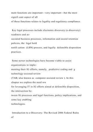 ment functions are important—very important—but the most
signifi cant aspect of all
of these functions relates to legality and regulatory compliance.
Key legal processes include electronic discovery (e-discovery)
readiness and as-
sociated business processes, information and record retention
policies, the legal hold
notifi cation (LHN) process, and legally defensible disposition
practices.
Some newer technologies have become viable to assist
organizations in imple-
menting their IG efforts, namely, predictive coding and g
technology-assisted review
(TAR; also known as computer-assisted review ). In this
chapter we explore the need ww
for leveraging IT in IG efforts aimed at defensible disposition,
the intersection be-
tween IG processes and legal functions, policy implications, and
some key enabling
technologies.
Introduction to e-Discovery: The Revised 2006 Federal Rules
of
 