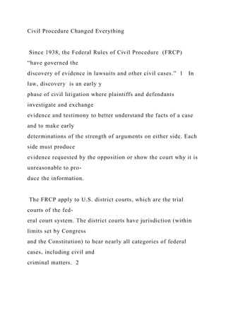 Civil Procedure Changed Everything
Since 1938, the Federal Rules of Civil Procedure (FRCP)
“have governed the
discovery of evidence in lawsuits and other civil cases.” 1 In
law, discovery is an early y
phase of civil litigation where plaintiffs and defendants
investigate and exchange
evidence and testimony to better understand the facts of a case
and to make early
determinations of the strength of arguments on either side. Each
side must produce
evidence requested by the opposition or show the court why it is
unreasonable to pro-
duce the information.
The FRCP apply to U.S. district courts, which are the trial
courts of the fed-
eral court system. The district courts have jurisdiction (within
limits set by Congress
and the Constitution) to hear nearly all categories of federal
cases, including civil and
criminal matters. 2
 