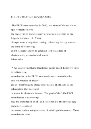 116 INFORMATION GOVERNANCE
The FRCP were amended in 2006, and some of the revisions
apply specifi cally to
the preservation and discovery of electronic records in the
litigation process. 3 These
changes were a long time coming, refl ecting the lag between
the state of technology
and the courts’ ability to catch up to the realities of
electronically generated and stored
information.
After years of applying traditional paper-based discovery rules
to e-discovery,
amendments to the FRCP were made to accommodate the
modern practice of discov-
ery of electronically stored information (ESI). ESI is any
information that is created
or stored in electronic format. The goal of the 2006 FRCP
amendments was to recog-
nize the importance of ESI and to respond to the increasingly
prohibitive costs of
document review and protection of privileged documents. These
amendments rein-
 