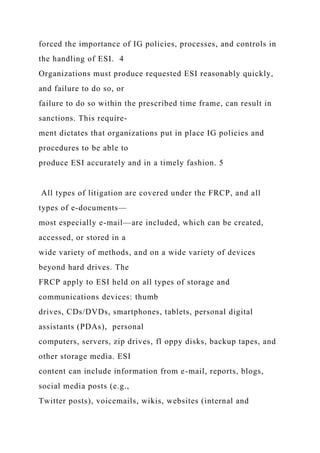 forced the importance of IG policies, processes, and controls in
the handling of ESI. 4
Organizations must produce requested ESI reasonably quickly,
and failure to do so, or
failure to do so within the prescribed time frame, can result in
sanctions. This require-
ment dictates that organizations put in place IG policies and
procedures to be able to
produce ESI accurately and in a timely fashion. 5
All types of litigation are covered under the FRCP, and all
types of e-documents—
most especially e-mail—are included, which can be created,
accessed, or stored in a
wide variety of methods, and on a wide variety of devices
beyond hard drives. The
FRCP apply to ESI held on all types of storage and
communications devices: thumb
drives, CDs/DVDs, smartphones, tablets, personal digital
assistants (PDAs), personal
computers, servers, zip drives, fl oppy disks, backup tapes, and
other storage media. ESI
content can include information from e-mail, reports, blogs,
social media posts (e.g.,
Twitter posts), voicemails, wikis, websites (internal and
 