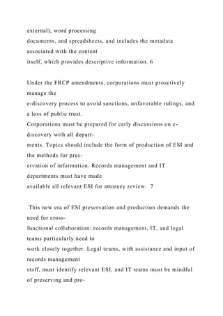external), word processing
documents, and spreadsheets, and includes the metadata
associated with the content
itself, which provides descriptive information. 6
Under the FRCP amendments, corporations must proactively
manage the
e-discovery process to avoid sanctions, unfavorable rulings, and
a loss of public trust.
Corporations must be prepared for early discussions on e-
discovery with all depart-
ments. Topics should include the form of production of ESI and
the methods for pres-
ervation of information. Records management and IT
departments must have made
available all relevant ESI for attorney review. 7
This new era of ESI preservation and production demands the
need for cross-
functional collaboration: records management, IT, and legal
teams particularly need to
work closely together. Legal teams, with assistance and input of
records management
staff, must identify relevant ESI, and IT teams must be mindful
of preserving and pro-
 
