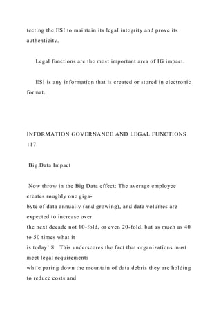tecting the ESI to maintain its legal integrity and prove its
authenticity.
Legal functions are the most important area of IG impact.
ESI is any information that is created or stored in electronic
format.
INFORMATION GOVERNANCE AND LEGAL FUNCTIONS
117
Big Data Impact
Now throw in the Big Data effect: The average employee
creates roughly one giga-
byte of data annually (and growing), and data volumes are
expected to increase over
the next decade not 10-fold, or even 20-fold, but as much as 40
to 50 times what it
is today! 8 This underscores the fact that organizations must
meet legal requirements
while paring down the mountain of data debris they are holding
to reduce costs and
 