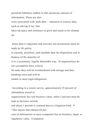 potential liabilities hidden in that monstrous amount of
information. There are also
costs associated with dark data— unknown or useless data,
such as old log fi les, that
takes up space and continues to grow and needs to be cleaned
up.
Some data is important and relevant, but distinctions must be
made by IG policy
to classify, prioritize, and schedule data for disposition and to
dispose of the majority of
it in a systematic, legally defensible way. If organizations do
not accomplish these critical
IG tasks they will be overburdened with storage and data
handling costs and will be
unable to meet legal obligations.
According to a recent survey, approximately 25 percent of
information stored in
organizations has real business value, while 5 percent must be
kept as business records
and about 1 percent is retained due to a litigation hold. 9
“This means that [about] 69 per-
cent of information in most companies has no business, legal, or
regulatory value. Companies
 