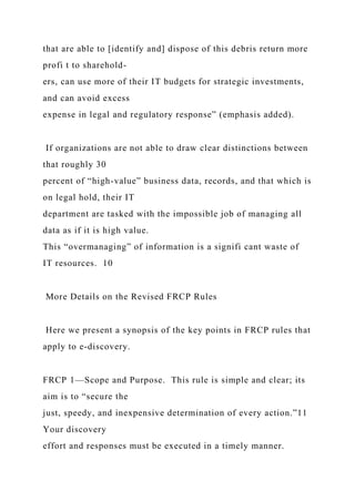 that are able to [identify and] dispose of this debris return more
profi t to sharehold-
ers, can use more of their IT budgets for strategic investments,
and can avoid excess
expense in legal and regulatory response” (emphasis added).
If organizations are not able to draw clear distinctions between
that roughly 30
percent of “high-value” business data, records, and that which is
on legal hold, their IT
department are tasked with the impossible job of managing all
data as if it is high value.
This “overmanaging” of information is a signifi cant waste of
IT resources. 10
More Details on the Revised FRCP Rules
Here we present a synopsis of the key points in FRCP rules that
apply to e-discovery.
FRCP 1—Scope and Purpose. This rule is simple and clear; its
aim is to “secure the
just, speedy, and inexpensive determination of every action.”11
Your discovery
effort and responses must be executed in a timely manner.
 