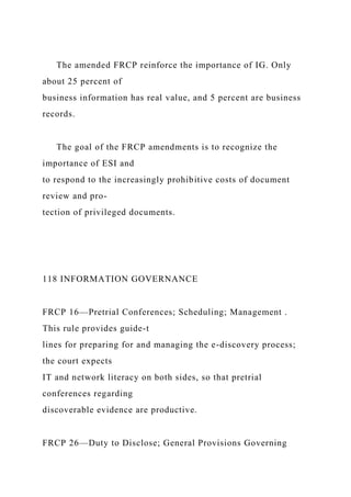 The amended FRCP reinforce the importance of IG. Only
about 25 percent of
business information has real value, and 5 percent are business
records.
The goal of the FRCP amendments is to recognize the
importance of ESI and
to respond to the increasingly prohibitive costs of document
review and pro-
tection of privileged documents.
118 INFORMATION GOVERNANCE
FRCP 16—Pretrial Conferences; Scheduling; Management .
This rule provides guide-t
lines for preparing for and managing the e-discovery process;
the court expects
IT and network literacy on both sides, so that pretrial
conferences regarding
discoverable evidence are productive.
FRCP 26—Duty to Disclose; General Provisions Governing
 