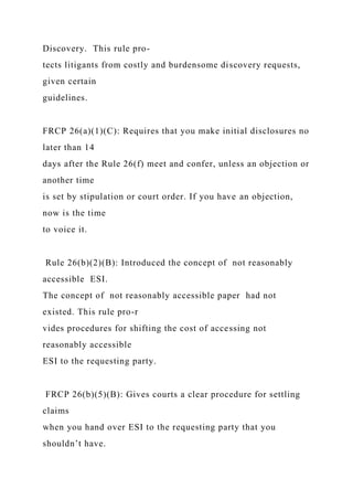 Discovery. This rule pro-
tects litigants from costly and burdensome discovery requests,
given certain
guidelines.
FRCP 26(a)(1)(C): Requires that you make initial disclosures no
later than 14
days after the Rule 26(f) meet and confer, unless an objection or
another time
is set by stipulation or court order. If you have an objection,
now is the time
to voice it.
Rule 26(b)(2)(B): Introduced the concept of not reasonably
accessible ESI.
The concept of not reasonably accessible paper had not
existed. This rule pro-r
vides procedures for shifting the cost of accessing not
reasonably accessible
ESI to the requesting party.
FRCP 26(b)(5)(B): Gives courts a clear procedure for settling
claims
when you hand over ESI to the requesting party that you
shouldn’t have.
 