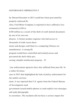 GOVERNANCE IMPERATIVE 9
by Edward Snowden in 2013 could have been prevented by
properly enforced IG.
Also, Ford Motor Company is reported to have suffered a loss
estimated at $50 to
$100 million as a result of the theft of confi dential documents
by one of its own em-
ployees. A former product engineer who had access to
thousands of trade secret docu-
ments and designs sold them to a competing Chinese car
manufacturer. A strong IG
program would have controlled and tracked access and
prevented the theft while pro-
tecting valuable intellectual property. 25
Law enforcement agencies have also suffered from poor IG. In
a rather frivolous
case in 2013 that highlighted the lack of policy enforcement for
the mobile environ-
ment, it was reported that U.S. agents from the Federal Bureau
of Investigation used
government-issued mobile phones to send explicit text messages
and nude photographs
to coworkers. The incidents did not have a serious impact but
 