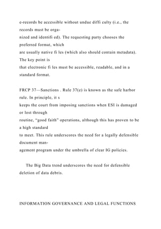 e-records be accessible without undue diffi culty (i.e., the
records must be orga-
nized and identifi ed). The requesting party chooses the
preferred format, which
are usually native fi les (which also should contain metadata).
The key point is
that electronic fi les must be accessible, readable, and in a
standard format.
FRCP 37—Sanctions . Rule 37(e) is known as the safe harbor
rule. In principle, it s
keeps the court from imposing sanctions when ESI is damaged
or lost through
routine, “good faith” operations, although this has proven to be
a high standard
to meet. This rule underscores the need for a legally defensible
document man-
agement program under the umbrella of clear IG policies.
The Big Data trend underscores the need for defensible
deletion of data debris.
INFORMATION GOVERNANCE AND LEGAL FUNCTIONS
 