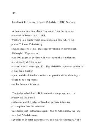 119
Landmark E-Discovery Case: Zubulake v. UBS Warburg
A landmark case in e-discovery arose from the opinions
rendered in Zubulake v. U.B.S.
Warburg , an employment discrimination case where the
plaintiff, Laura Zubulake, g
sought access to e-mail messages involving or naming her.
Although UBS produced
over 100 pages of evidence, it was shown that employees
intentionally deleted some
relevant e-mail messages. 12 The plaintiffs requested copies of
e-mail from backup
tapes, and the defendants refused to provide them, claiming it
would be too expensive
and burdensome to do so.
The judge ruled that U.B.S. had not taken proper care in
preserving the e-mail
evidence, and the judge ordered an adverse inference
(assumption that the evidence
was damaging) instruction against U.B.S. Ultimately, the jury
awarded Zubulake over
$29 million in total compensatory and punitive damages. “The
 