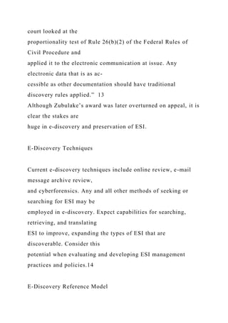 court looked at the
proportionality test of Rule 26(b)(2) of the Federal Rules of
Civil Procedure and
applied it to the electronic communication at issue. Any
electronic data that is as ac-
cessible as other documentation should have traditional
discovery rules applied.” 13
Although Zubulake’s award was later overturned on appeal, it is
clear the stakes are
huge in e-discovery and preservation of ESI.
E-Discovery Techniques
Current e-discovery techniques include online review, e-mail
message archive review,
and cyberforensics. Any and all other methods of seeking or
searching for ESI may be
employed in e-discovery. Expect capabilities for searching,
retrieving, and translating
ESI to improve, expanding the types of ESI that are
discoverable. Consider this
potential when evaluating and developing ESI management
practices and policies.14
E-Discovery Reference Model
 