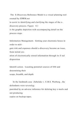 The E-Discovery Reference Model is a visual planning tool
created by EDRM.net
to assist in identifying and clarifying the stages of the e-
discovery process. Figure 8.1
is the graphic depiction with accompanying detail on the
process steps.
Information Management. Getting your electronic house in
order to miti-
gate risk and expenses should e-discovery become an issue,
from initial cre-
ation of electronically stored information through its fi nal
disposition
Identifi cation. Locating potential sources of ESI and
determining their
scope, breadth, and depth
In the landmark case Zubulake v. U.B.S. Warburg , the
defendants were severelyg
punished by an adverse inference for deleting key e-mails and
not producing
copies on backup tapes.
 