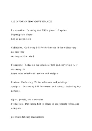 120 INFORMATION GOVERNANCE
Preservation. Ensuring that ESI is protected against
inappropriate altera-
tion or destruction
Collection. Gathering ESI for further use in the e-discovery
process (pro-
cessing, review, etc.)
Processing. Reducing the volume of ESI and converting it, if
necessary, to
forms more suitable for review and analysis
Review. Evaluating ESI for relevance and privilege
Analysis. Evaluating ESI for content and context, including key
patterns,
topics, people, and discussion
Production. Delivering ESI to others in appropriate forms, and
using ap-
propriate delivery mechanisms
 