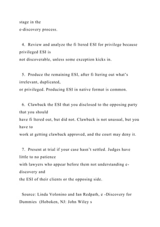 stage in the
e-discovery process.
4. Review and analyze the fi ltered ESI for privilege because
privileged ESI is
not discoverable, unless some exception kicks in.
5. Produce the remaining ESI, after fi ltering out what’s
irrelevant, duplicated,
or privileged. Producing ESI in native format is common.
6. Clawback the ESI that you disclosed to the opposing party
that you should
have fi ltered out, but did not. Clawback is not unusual, but you
have to
work at getting clawback approved, and the court may deny it.
7. Present at trial if your case hasn’t settled. Judges have
little to no patience
with lawyers who appear before them not understanding e-
discovery and
the ESI of their clients or the opposing side.
Source: Linda Volonino and Ian Redpath, e -Discovery for
Dummies (Hoboken, NJ: John Wiley s
 